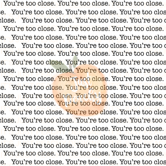 You’re too close - Multiple Colors