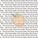 You’re too close - Multiple Colors